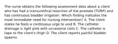 The nurse obtains the following assessment data about a client who has had a transurethral resection of the prostate (TURP) and has continuous bladder irrigation. Which finding indicates the most immediate need for nursing intervention? A. The client states he feels a continuous urge to void B. The catheter drainage is light pink with occasional clots C. The catheter is tape to the client's thigh D. The client reports painful bladder spasms