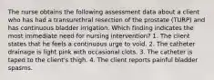 The nurse obtains the following assessment data about a client who has had a transurethral resection of the prostate (TURP) and has continuous bladder irrigation. Which finding indicates the most immediate need for nursing intervention? 1. The client states that he feels a continuous urge to void. 2. The catheter drainage is light pink with occasional clots. 3. The catheter is taped to the client's thigh. 4. The client reports painful bladder spasms.