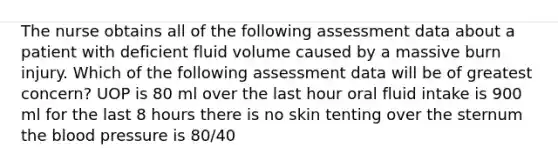 The nurse obtains all of the following assessment data about a patient with deficient fluid volume caused by a massive burn injury. Which of the following assessment data will be of greatest concern? UOP is 80 ml over the last hour oral fluid intake is 900 ml for the last 8 hours there is no skin tenting over the sternum <a href='https://www.questionai.com/knowledge/k7oXMfj7lk-the-blood' class='anchor-knowledge'>the blood</a> pressure is 80/40