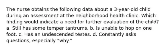 The nurse obtains the following data about a 3-year-old child during an assessment at the neighborhood health clinic. Which finding would indicate a need for further evaluation of the child? a. Still has some temper tantrums. b. Is unable to hop on one foot. c. Has an undescended testes. d. Constantly asks questions, especially "why."