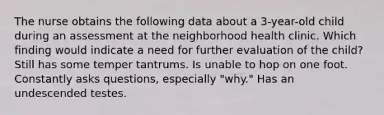 The nurse obtains the following data about a 3-year-old child during an assessment at the neighborhood health clinic. Which finding would indicate a need for further evaluation of the child? Still has some temper tantrums. Is unable to hop on one foot. Constantly asks questions, especially "why." Has an undescended testes.