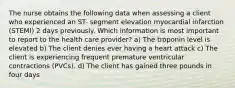 The nurse obtains the following data when assessing a client who experienced an ST- segment elevation myocardial infarction (STEMI) 2 days previously. Which information is most important to report to the health care provider? a) The troponin level is elevated b) The client denies ever having a heart attack c) The client is experiencing frequent premature ventricular contractions (PVCs). d) The client has gained three pounds in four days