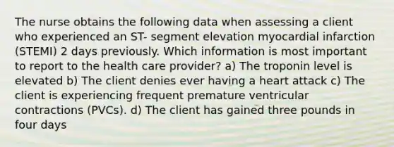 The nurse obtains the following data when assessing a client who experienced an ST- segment elevation myocardial infarction (STEMI) 2 days previously. Which information is most important to report to the health care provider? a) The troponin level is elevated b) The client denies ever having a heart attack c) The client is experiencing frequent premature ventricular contractions (PVCs). d) The client has gained three pounds in four days