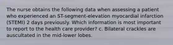 The nurse obtains the following data when assessing a patient who experienced an ST-segment-elevation myocardial infarction (STEMI) 2 days previously. Which information is most important to report to the health care provider? c. Bilateral crackles are auscultated in the mid-lower lobes.