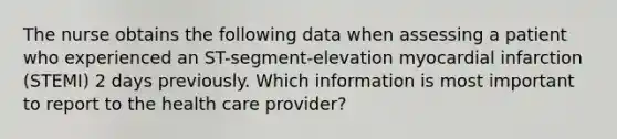 The nurse obtains the following data when assessing a patient who experienced an ST-segment-elevation myocardial infarction (STEMI) 2 days previously. Which information is most important to report to the health care provider?