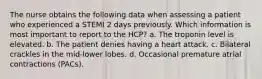 The nurse obtains the following data when assessing a patient who experienced a STEMI 2 days previously. Which information is most important to report to the HCP? a. The troponin level is elevated. b. The patient denies having a heart attack. c. Bilateral crackles in the mid-lower lobes. d. Occasional premature atrial contractions (PACs).