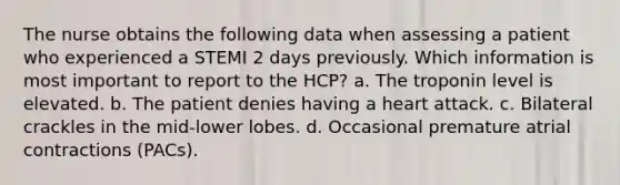 The nurse obtains the following data when assessing a patient who experienced a STEMI 2 days previously. Which information is most important to report to the HCP? a. The troponin level is elevated. b. The patient denies having a heart attack. c. Bilateral crackles in the mid-lower lobes. d. Occasional premature atrial contractions (PACs).