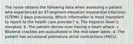 The nurse obtains the following data when assessing a patient who experienced an ST-segment-elevation myocardial infarction (STEMI) 2 days previously. Which information is most important to report to the health care provider? a. The troponin level is elevated. b. The patient denies ever having a heart attack. c. Bilateral crackles are auscultated in the mid-lower lobes. d. The patient has occasional premature atrial contractions (PACs).