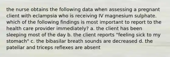 the nurse obtains the following data when assessing a pregnant client with eclampsia who is receiving IV magnesium sulphate. which of the following findings is most important to report to the health care provider immediately? a. the client has been sleeping most of the day b. the client reports "feeling sick to my stomach" c. the bibasilar breath sounds are decreased d. the patellar and triceps reflexes are absent