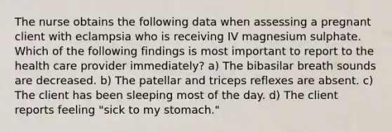 The nurse obtains the following data when assessing a pregnant client with eclampsia who is receiving IV magnesium sulphate. Which of the following findings is most important to report to the health care provider immediately? a) The bibasilar breath sounds are decreased. b) The patellar and triceps reflexes are absent. c) The client has been sleeping most of the day. d) The client reports feeling "sick to my stomach."