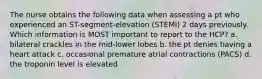 The nurse obtains the following data when assessing a pt who experienced an ST-segment-elevation (STEMI) 2 days previously. Which information is MOST important to report to the HCP? a. bilateral crackles in the mid-lower lobes b. the pt denies having a heart attack c. occasional premature atrial contractions (PACS) d. the troponin level is elevated