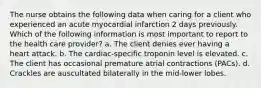 The nurse obtains the following data when caring for a client who experienced an acute myocardial infarction 2 days previously. Which of the following information is most important to report to the health care provider? a. The client denies ever having a heart attack. b. The cardiac-specific troponin level is elevated. c. The client has occasional premature atrial contractions (PACs). d. Crackles are auscultated bilaterally in the mid-lower lobes.