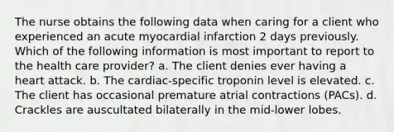 The nurse obtains the following data when caring for a client who experienced an acute myocardial infarction 2 days previously. Which of the following information is most important to report to the health care provider? a. The client denies ever having a heart attack. b. The cardiac-specific troponin level is elevated. c. The client has occasional premature atrial contractions (PACs). d. Crackles are auscultated bilaterally in the mid-lower lobes.