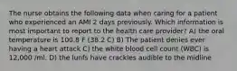 The nurse obtains the following data when caring for a patient who experienced an AMI 2 days previously. Which information is most important to report to the health care provider? A) the oral temperature is 100.8 F (38.2 C) B) The patient denies ever having a heart attack C) the white blood cell count (WBC) is 12,000 /ml. D) the lunfs have crackles audible to the midline