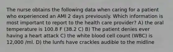 The nurse obtains the following data when caring for a patient who experienced an AMI 2 days previously. Which information is most important to report to the health care provider? A) the oral temperature is 100.8 F (38.2 C) B) The patient denies ever having a heart attack C) the white blood cell count (WBC) is 12,000 /ml. D) the lunfs have crackles audible to the midline