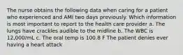 The nurse obtains the following data when caring for a patient who experienced and AMI two days previously. Which information is most important to report to the health care provider a. The lungs have crackles audible to the midline b. The WBC is 12,000/mL c. The oral temp is 100.8 F The patient denies ever having a heart attack