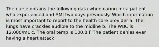 The nurse obtains the following data when caring for a patient who experienced and AMI two days previously. Which information is most important to report to the health care provider a. The lungs have crackles audible to the midline b. The WBC is 12,000/mL c. The oral temp is 100.8 F The patient denies ever having a heart attack