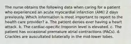 The nurse obtains the following data when caring for a patient who experienced an acute myocardial infarction (AMI) 2 days previously. Which information is most important to report to the health care provider? a. The patient denies ever having a heart attack. b. The cardiac-specific troponin level is elevated. c. The patient has occasional premature atrial contractions (PACs). d. Crackles are auscultated bilaterally in the mid-lower lobes.