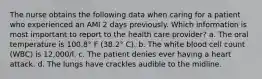 The nurse obtains the following data when caring for a patient who experienced an AMI 2 days previously. Which information is most important to report to the health care provider? a. The oral temperature is 100.8° F (38.2° C). b. The white blood cell count (WBC) is 12,000/l. c. The patient denies ever having a heart attack. d. The lungs have crackles audible to the midline.