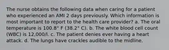 The nurse obtains the following data when caring for a patient who experienced an AMI 2 days previously. Which information is most important to report to the health care provider? a. The oral temperature is 100.8° F (38.2° C). b. The white blood cell count (WBC) is 12,000/l. c. The patient denies ever having a heart attack. d. The lungs have crackles audible to the midline.