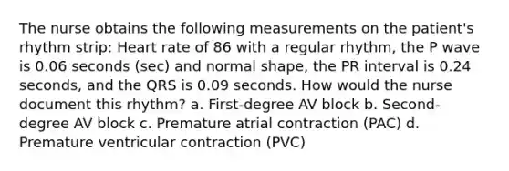 The nurse obtains the following measurements on the patient's rhythm strip: Heart rate of 86 with a regular rhythm, the P wave is 0.06 seconds (sec) and normal shape, the PR interval is 0.24 seconds, and the QRS is 0.09 seconds. How would the nurse document this rhythm? a. First-degree AV block b. Second-degree AV block c. Premature atrial contraction (PAC) d. Premature ventricular contraction (PVC)