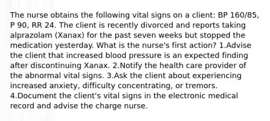 The nurse obtains the following vital signs on a client: BP 160/85, P 90, RR 24. The client is recently divorced and reports taking alprazolam (Xanax) for the past seven weeks but stopped the medication yesterday. What is the nurse's first action? 1.Advise the client that increased blood pressure is an expected finding after discontinuing Xanax. 2.Notify the health care provider of the abnormal vital signs. 3.Ask the client about experiencing increased anxiety, difficulty concentrating, or tremors. 4.Document the client's vital signs in the electronic medical record and advise the charge nurse.