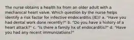 The nurse obtains a health hx from an older adult with a mechanical heart valve. Which question by the nurse helps identify a risk factor for infective endocarditis (IE)? a. "Have you had dental work done recently?" b. "Do you have a history of a heart attack?" c. "Is there a family hx of endocarditis?" d. "Have you had any recent immunizations?"