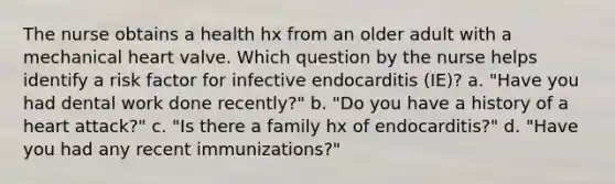 The nurse obtains a health hx from an older adult with a mechanical heart valve. Which question by the nurse helps identify a risk factor for infective endocarditis (IE)? a. "Have you had dental work done recently?" b. "Do you have a history of a heart attack?" c. "Is there a family hx of endocarditis?" d. "Have you had any recent immunizations?"