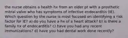 the nurse obtains a health hx from an older pt with a prosthetic mitral valve who has symptoms of infective endocarditis (IE). Which question by the nurse is most focused on identifying a risk factor for IE? a) do you have a hx of a heart attack? b) is there a family hx of endocarditis? c) have you had any recent immunizations? d) have you had dental work done recently?
