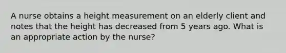 A nurse obtains a height measurement on an elderly client and notes that the height has decreased from 5 years ago. What is an appropriate action by the nurse?