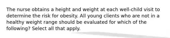 The nurse obtains a height and weight at each well-child visit to determine the risk for obesity. All young clients who are not in a healthy weight range should be evaluated for which of the following? Select all that apply.