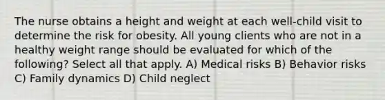 The nurse obtains a height and weight at each well-child visit to determine the risk for obesity. All young clients who are not in a healthy weight range should be evaluated for which of the following? Select all that apply. A) Medical risks B) Behavior risks C) Family dynamics D) Child neglect