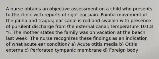 A nurse obtains an objective assessment on a child who presents to the clinic with reports of right ear pain. Painful movement of the pinna and tragus; ear canal is red and swollen with presence of purulent discharge from the external canal; temperature 101.8 °F. The mother states the family was on vacation at the beach last week. The nurse recognizes these findings as an indication of what acute ear condition? a) Acute otitis media b) Otitis externa c) Perforated tympanic membrane d) Foreign body