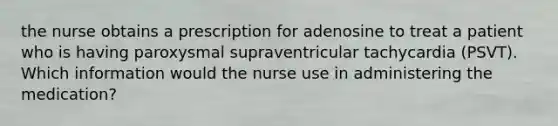 the nurse obtains a prescription for adenosine to treat a patient who is having paroxysmal supraventricular tachycardia (PSVT). Which information would the nurse use in administering the medication?