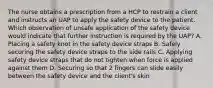 The nurse obtains a prescription from a HCP to restrain a client and instructs an UAP to apply the safety device to the patient. Which observation of unsafe application of the safety device would indicate that further instruction is required by the UAP? A. Placing a safety knot in the safety device straps B. Safely securing the safety device straps to the side rails C. Applying safety device straps that do not tighten when force is applied against them D. Securing so that 2 fingers can slide easily between the safety device and the client's skin