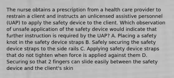 The nurse obtains a prescription from a health care provider to restrain a client and instructs an unlicensed assistive personnel (UAP) to apply the safety device to the client. Which observation of unsafe application of the safety device would indicate that further instruction is required by the UAP? A. Placing a safety knot in the safety device straps B. Safely securing the safety device straps to the side rails C. Applying safety device straps that do not tighten when force is applied against them D. Securing so that 2 fingers can slide easily between the safety device and the client's skin