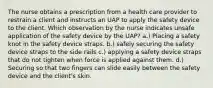 The nurse obtains a prescription from a health care provider to restrain a client and instructs an UAP to apply the safety device to the client. Which observation by the nurse indicates unsafe application of the safety device by the UAP? a.) Placing a safety knot in the safety device straps. b.) safely securing the safety device straps to the side rails c.) applying a safety device straps that do not tighten when force is applied against them. d.) Securing so that two fingers can slide easily between the safety device and the client's skin.