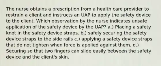 The nurse obtains a prescription from a health care provider to restrain a client and instructs an UAP to apply the safety device to the client. Which observation by the nurse indicates unsafe application of the safety device by the UAP? a.) Placing a safety knot in the safety device straps. b.) safely securing the safety device straps to the side rails c.) applying a safety device straps that do not tighten when force is applied against them. d.) Securing so that two fingers can slide easily between the safety device and the client's skin.