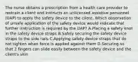 The nurse obtains a prescription from a health care provider to restrain a client and instructs an unlicensed assistive personnel (UAP) to apply the safety device to the client. Which observation of unsafe application of the safety device would indicate that further instruction is required by the UAP? A.Placing a safety knot in the safety device straps B.Safely securing the safety device straps to the side rails C.Applying safety device straps that do not tighten when force is applied against them D.Securing so that 2 fingers can slide easily between the safety device and the client's skin