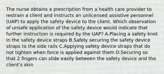 The nurse obtains a prescription from a health care provider to restrain a client and instructs an unlicensed assistive personnel (UAP) to apply the safety device to the client. Which observation of unsafe application of the safety device would indicate that further instruction is required by the UAP? A.Placing a safety knot in the safety device straps B.Safely securing the safety device straps to the side rails C.Applying safety device straps that do not tighten when force is applied against them D.Securing so that 2 fingers can slide easily between the safety device and the client's skin