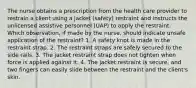 The nurse obtains a prescription from the health care provider to restrain a client using a jacket (safety) restraint and instructs the unlicensed assistive personnel (UAP) to apply the restraint. Which observation, if made by the nurse, should indicate unsafe application of the restraint? 1. A safety knot is made in the restraint strap. 2. The restraint straps are safely secured to the side rails. 3. The jacket restraint strap does not tighten when force is applied against it. 4. The jacket restraint is secure, and two fingers can easily slide between the restraint and the client's skin.