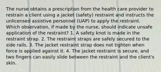 The nurse obtains a prescription from the health care provider to restrain a client using a jacket (safety) restraint and instructs the unlicensed assistive personnel (UAP) to apply the restraint. Which observation, if made by the nurse, should indicate unsafe application of the restraint? 1. A safety knot is made in the restraint strap. 2. The restraint straps are safely secured to the side rails. 3. The jacket restraint strap does not tighten when force is applied against it. 4. The jacket restraint is secure, and two fingers can easily slide between the restraint and the client's skin.