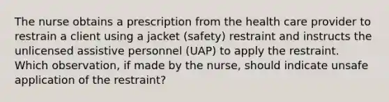 The nurse obtains a prescription from the health care provider to restrain a client using a jacket (safety) restraint and instructs the unlicensed assistive personnel (UAP) to apply the restraint. Which observation, if made by the nurse, should indicate unsafe application of the restraint?