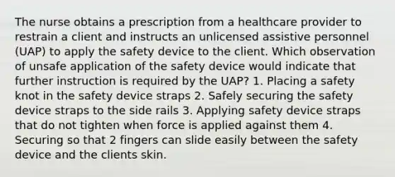 The nurse obtains a prescription from a healthcare provider to restrain a client and instructs an unlicensed assistive personnel (UAP) to apply the safety device to the client. Which observation of unsafe application of the safety device would indicate that further instruction is required by the UAP? 1. Placing a safety knot in the safety device straps 2. Safely securing the safety device straps to the side rails 3. Applying safety device straps that do not tighten when force is applied against them 4. Securing so that 2 fingers can slide easily between the safety device and the clients skin.