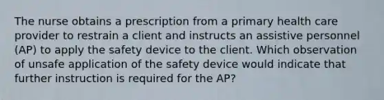 The nurse obtains a prescription from a primary health care provider to restrain a client and instructs an assistive personnel (AP) to apply the safety device to the client. Which observation of unsafe application of the safety device would indicate that further instruction is required for the AP?