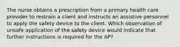 The nurse obtains a prescription from a primary health care provider to restrain a client and instructs an assistive personnel to apply the safety device to the client. Which observation of unsafe application of the safety device would indicate that further instructions is required for the AP?