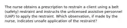 The nurse obtains a prescription to restrain a client using a belt (safety) restraint and instructs the unlicensed assistive personnel (UAP) to apply the restraint. Which observation, if made by the nurse, indicates unsafe application of the restraint?