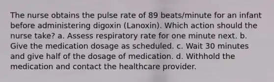 The nurse obtains the pulse rate of 89 beats/minute for an infant before administering digoxin (Lanoxin). Which action should the nurse take? a. Assess respiratory rate for one minute next. b. Give the medication dosage as scheduled. c. Wait 30 minutes and give half of the dosage of medication. d. Withhold the medication and contact the healthcare provider.