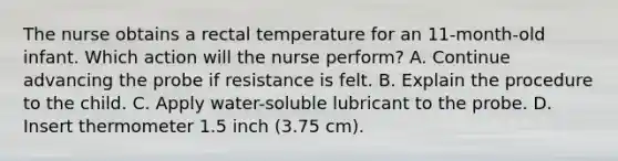 The nurse obtains a rectal temperature for an 11-month-old infant. Which action will the nurse perform? A. Continue advancing the probe if resistance is felt. B. Explain the procedure to the child. C. Apply water-soluble lubricant to the probe. D. Insert thermometer 1.5 inch (3.75 cm).