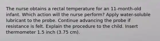 The nurse obtains a rectal temperature for an 11-month-old infant. Which action will the nurse perform? Apply water-soluble lubricant to the probe. Continue advancing the probe if resistance is felt. Explain the procedure to the child. Insert thermometer 1.5 inch (3.75 cm).